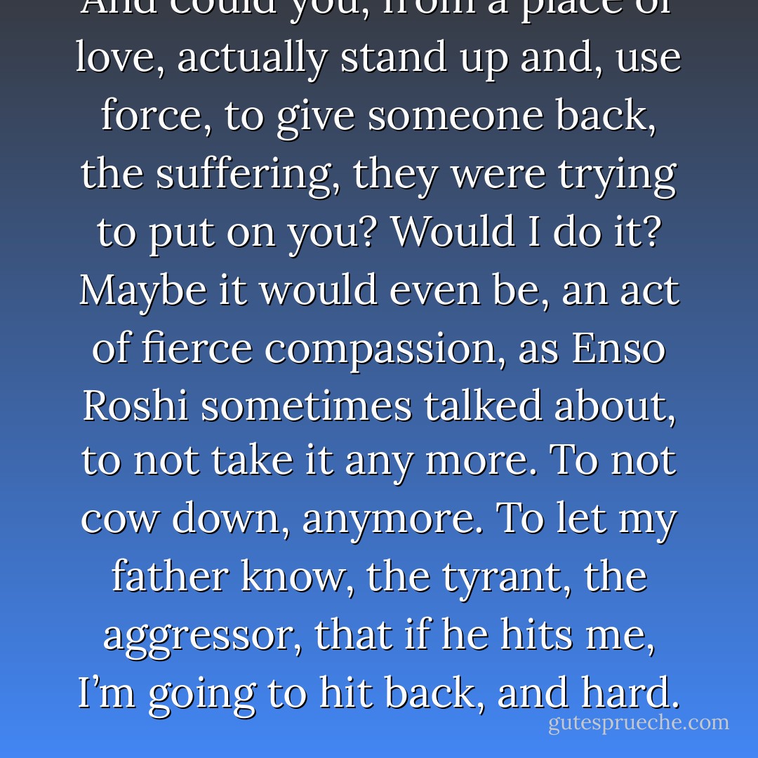 And could you, from a place of love, actually stand up and, use force, to give someone back, the suffering, they were trying to put on you? Would I do it? Maybe it would even be, an act of fierce compassion, as Enso Roshi sometimes talked about, to not take it any more. To not cow down, anymore. To let my father know, the tyrant, the aggressor, that if he hits me, I’m going to hit back, and hard. - T. Scott McLeod