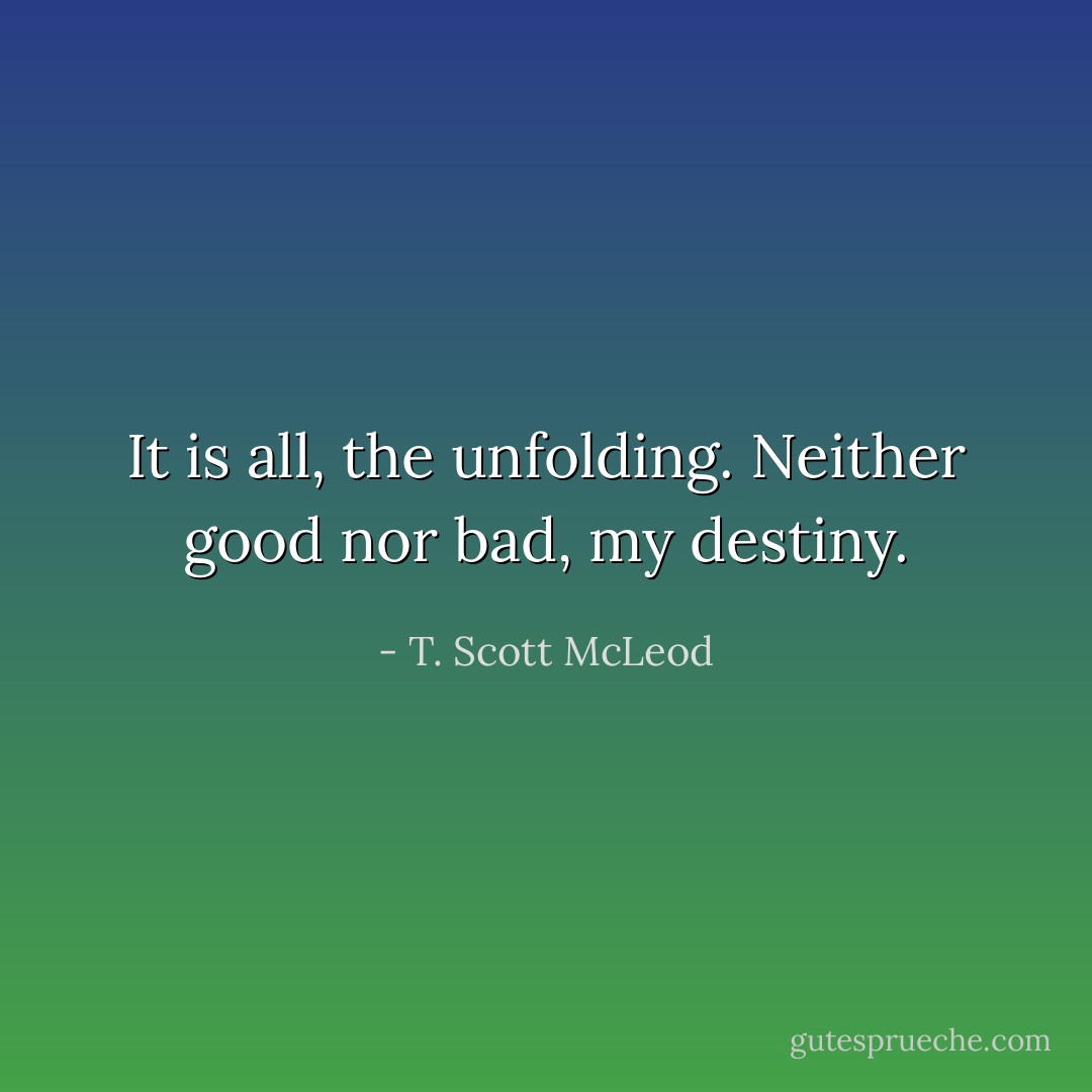 It is all, the unfolding. Neither good nor bad, my destiny. - T. Scott McLeod