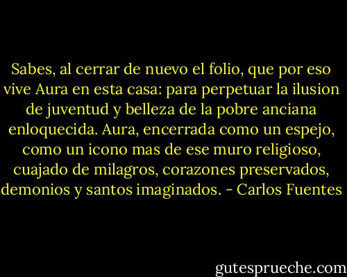 Sabes, al cerrar de nuevo el folio, que por eso vive Aura en esta casa: para perpetuar la ilusion de juventud y belleza de la pobre anciana enloquecida. Aura, encerrada como un espejo, como un icono mas de ese muro religioso, cuajado de milagros, corazones preservados, demonios y santos imaginados. - Carlos Fuentes