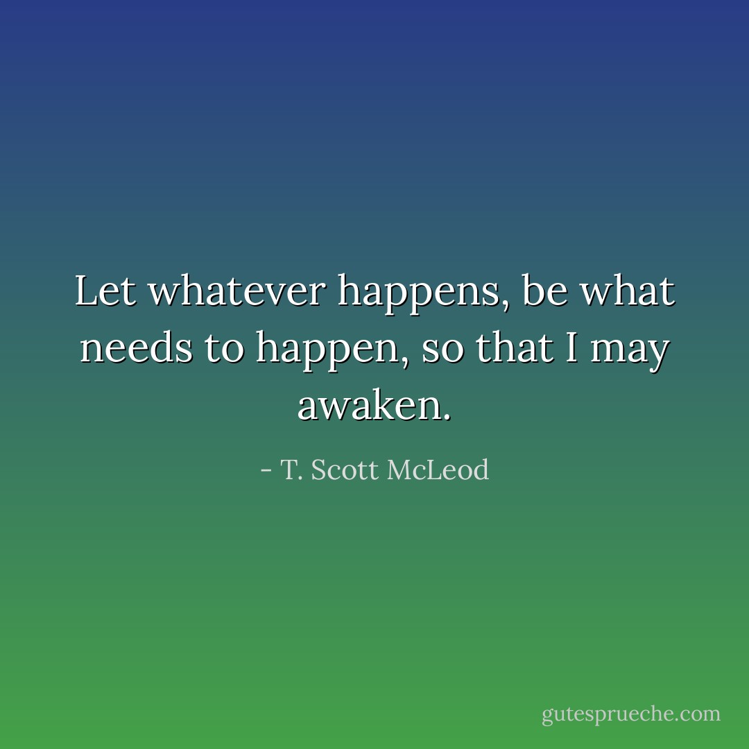 Let whatever happens, be what needs to happen, so that I may awaken. - T. Scott McLeod