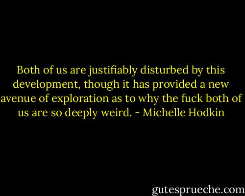 Both of us are justifiably disturbed by this development, though it has provided a new avenue of exploration as to why the fuck both of us are so deeply weird. - Michelle Hodkin