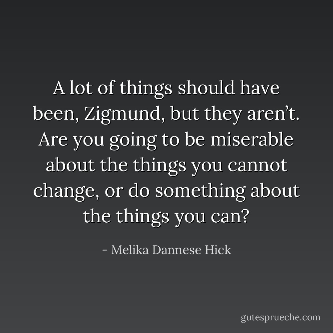 A lot of things should have been, Zigmund, but they aren’t. Are you going to be miserable about the things you cannot change, or do something about the things you can? - Melika Dannese Hick