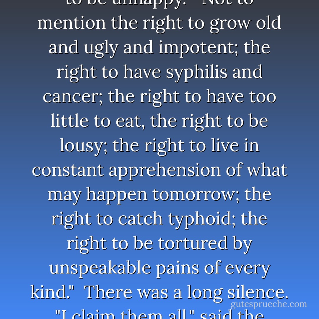 All right then," said the savage defiantly, I'm claiming the right to be unhappy."<br />"Not to mention the right to grow old and ugly and impotent; the right to have syphilis and cancer; the right to have too little to eat, the right to be lousy; the right to live in constant apprehension of what may happen tomorrow; the right to catch typhoid; the right to be tortured by unspeakable pains of every kind." <br />There was a long silence.<br />"I claim them all," said the Savage at last. - Aldous Huxley
