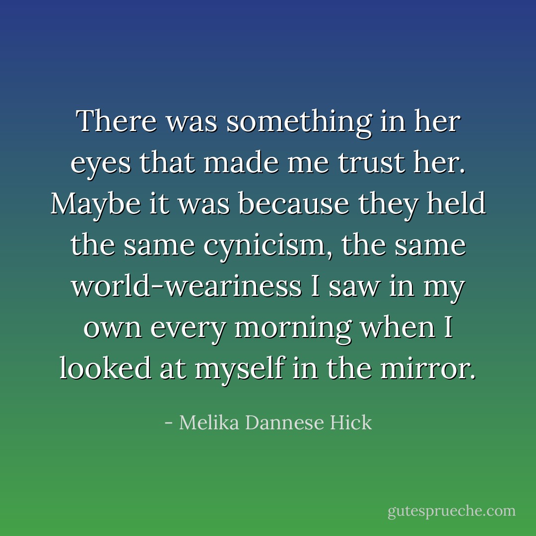 There was something in her eyes that made me trust her. Maybe it was because they held the same cynicism, the same world-weariness I saw in my own every morning when I looked at myself in the mirror. - Melika Dannese Hick