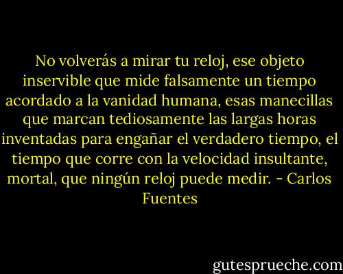No volverás a mirar tu reloj, ese objeto inservible que mide falsamente un tiempo acordado a la vanidad humana, esas manecillas que marcan tediosamente las largas horas inventadas para engañar el verdadero tiempo, el tiempo que corre con la velocidad insultante, mortal, que ningún reloj puede medir. - Carlos Fuentes