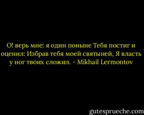 О! верь мне: я один поныне<br />Тебя постиг и оценил:<br />Избрав тебя моей святыней,<br />Я власть у ног твоих сложил. - Mikhail Lermontov