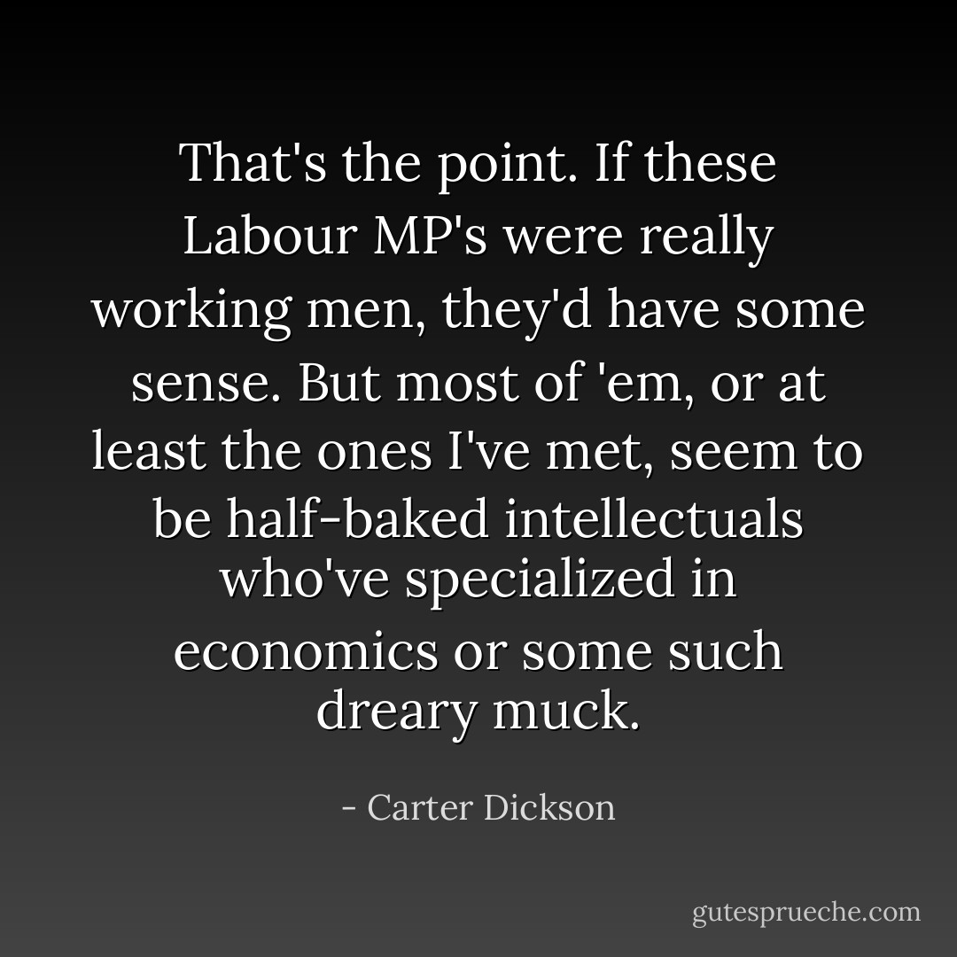That's the point. If these Labour MP's were really working men, they'd have some sense. But most of 'em, or at least the ones I've met, seem to be half-baked intellectuals who've specialized in economics or some such dreary muck. - Carter Dickson