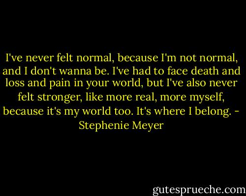 I've never felt normal, because I'm not normal, and I don't wanna be. I've had to face death and loss and pain in your world, but I've also never felt stronger, like more real, more myself, because it's my world too. It's where I belong. - Stephenie Meyer