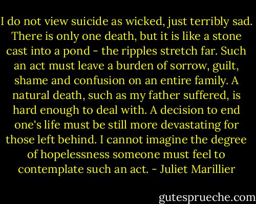 I do not view suicide as wicked, just terribly sad. There is only one death, but it is like a stone cast into a pond - the ripples stretch far. Such an act must leave a burden of sorrow, guilt, shame and confusion on an entire family. A natural death, such as my father suffered, is hard enough to deal with. A decision to end one's life must be still more devastating for those left behind. I cannot imagine the degree of hopelessness someone must feel to contemplate such an act. - Juliet Marillier