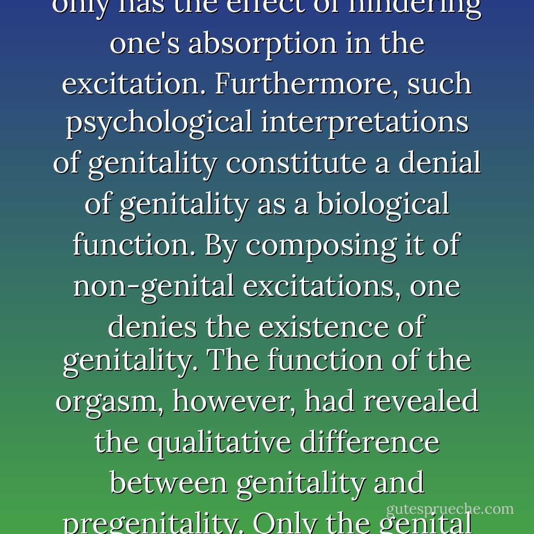 Gradually it became clear that it is a <i>fundamental error to try to give the sexual act a psychological interpretation,</i> to attribute to it a psychic meaning as if it were a neurotic symptom. But this is what the psychoanalysts did. On the contrary: any idea occurring in the course of the sexual act only has the effect of hindering one's absorption in the excitation. Furthermore, such psychological interpretations of genitality constitute a denial of genitality as a biological function. By composing it of non-genital excitations, one denies the existence of genitality. The function of the orgasm, however, had revealed the qualitative difference between genitality and pregenitality. <i>Only the genital apparatus can provide orgasm and can discharge sexual energy completely. Pregenitality,</i> on the other hand, can <i>only increase vegetative tensions.</i> One readily sees the deep rift which formed here in psychoanalytic concepts. - Wilhelm Reich