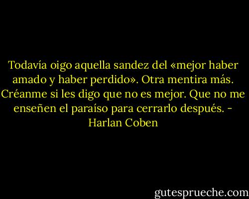 Todavía oigo aquella sandez del «mejor haber amado y haber perdido». Otra mentira más. Créanme si les digo que no es mejor. Que no me enseñen el paraíso para cerrarlo después. - Harlan Coben