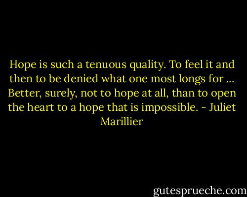 Hope is such a tenuous quality. To feel it and then to be denied what one most longs for ... Better, surely, not to hope at all, than to open the heart to a hope that is impossible. - Juliet Marillier