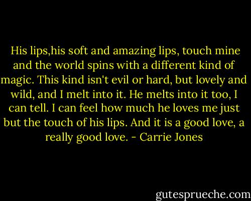  His lips,his soft and amazing lips, touch mine and the world spins with a different kind of magic. This kind isn't evil or hard, but lovely and wild, and I melt into it. He melts into it too, I can tell. I can feel how much he loves me just but the touch of his lips. And it is a good love, a really good love. - Carrie Jones