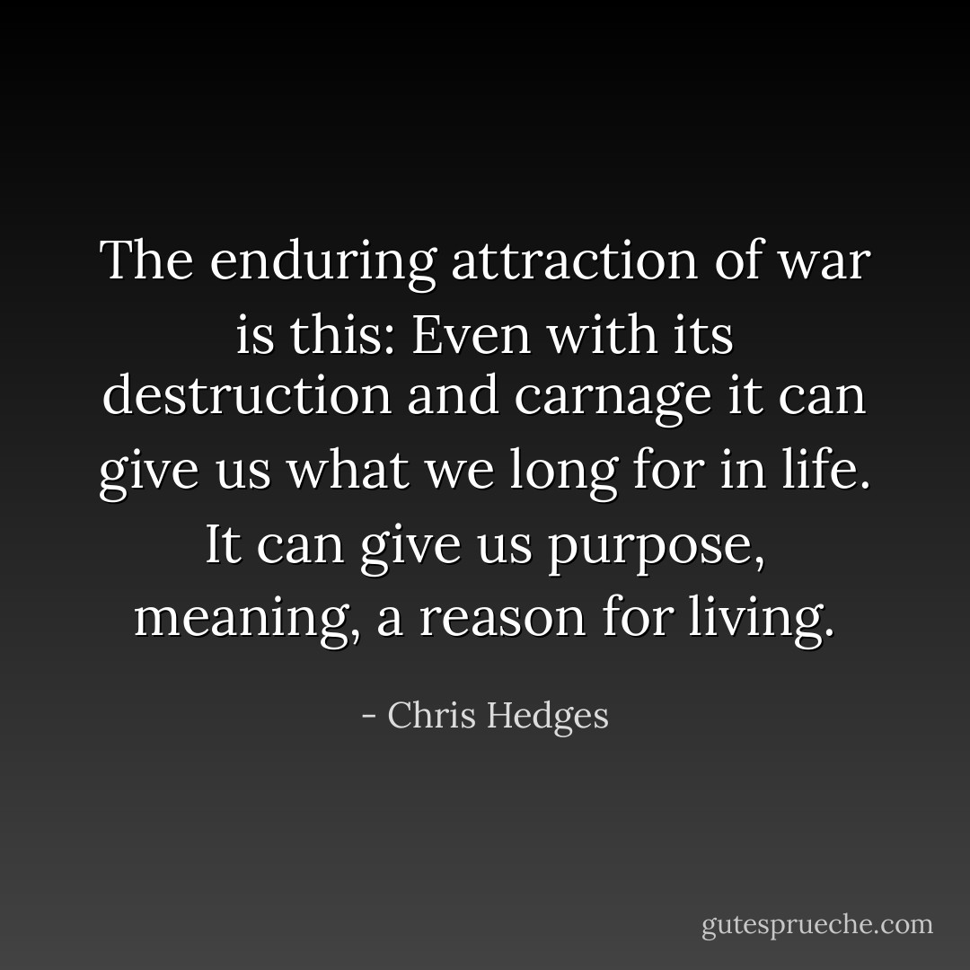 The enduring attraction of war is this: Even with its destruction and carnage it can give us what we long for in life. It can give us purpose, meaning, a reason for living. - Chris Hedges