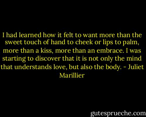 I had learned how it felt to want more than the sweet touch of hand to cheek or lips to palm, more than a kiss, more than an embrace. I was starting to discover that it is not only the mind that understands love, but also the body. - Juliet Marillier