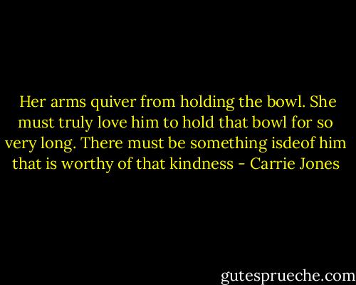  Her arms quiver from holding the bowl. She must truly love him to hold that bowl for so very long. There must be something isdeof him that is worthy of that kindness - Carrie Jones