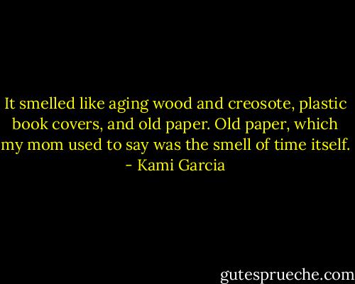It smelled like aging wood and creosote, plastic book covers, and old paper. Old paper, which my mom used to say was the smell of time itself. - Kami Garcia