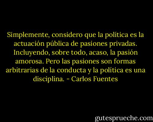 Simplemente, considero que la política es la actuación pública de pasiones privadas. Incluyendo, sobre todo, acaso, la pasión amorosa. Pero las pasiones son formas arbitrarias de la conducta y la política es una disciplina. - Carlos Fuentes