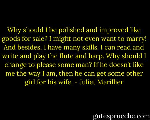 Why should I be polished and improved like goods for sale? I might not even want to marry! And besides, I have many skills. I can read and write and play the flute and harp. Why should I change to please some man? If he doesn’t like me the way I am, then he can get some other girl for his wife. - Juliet Marillier