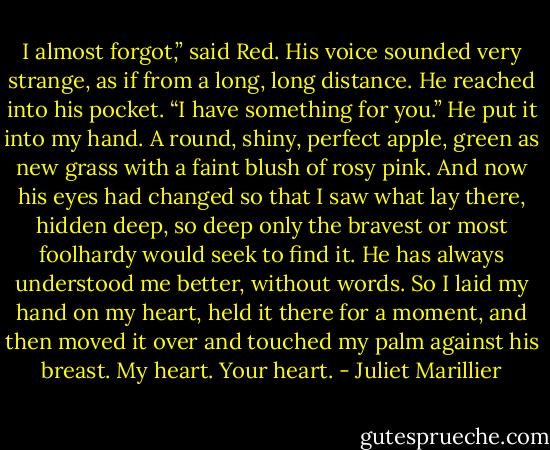 I almost forgot,” said Red. His voice sounded very strange, as if from a long, long distance. He reached into his pocket. “I have something for you.”<br />He put it into my hand. A round, shiny, perfect apple, green as new grass with a faint blush of rosy pink. And now his eyes had changed so that I saw what lay there, hidden deep, so deep only the bravest or most foolhardy would seek to find it.<br />He has always understood me better, without words. So I laid my hand on my heart, held it there for a moment, and then moved it over and touched my palm against his breast. My heart. Your heart. - Juliet Marillier