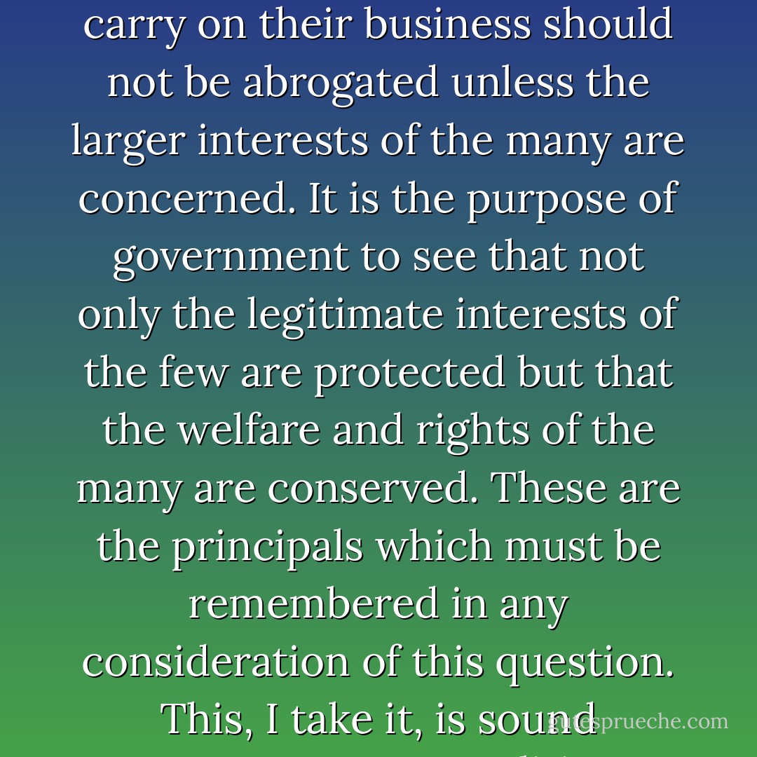 Let us be clear at the outset that the liberty of individuals to carry on their business should not be abrogated unless the larger interests of the many are concerned. It is the purpose of government to see that not only the legitimate interests of the few are protected but that the welfare and rights of the many are conserved. These are the principals which must be remembered in any consideration of this question. This, I take it, is sound government-not politics. - Franklin D. Roosevelt