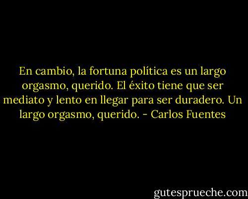 En cambio, la fortuna política es un largo orgasmo, querido. El éxito tiene que ser mediato y lento en llegar para ser duradero. Un largo orgasmo, querido. - Carlos Fuentes