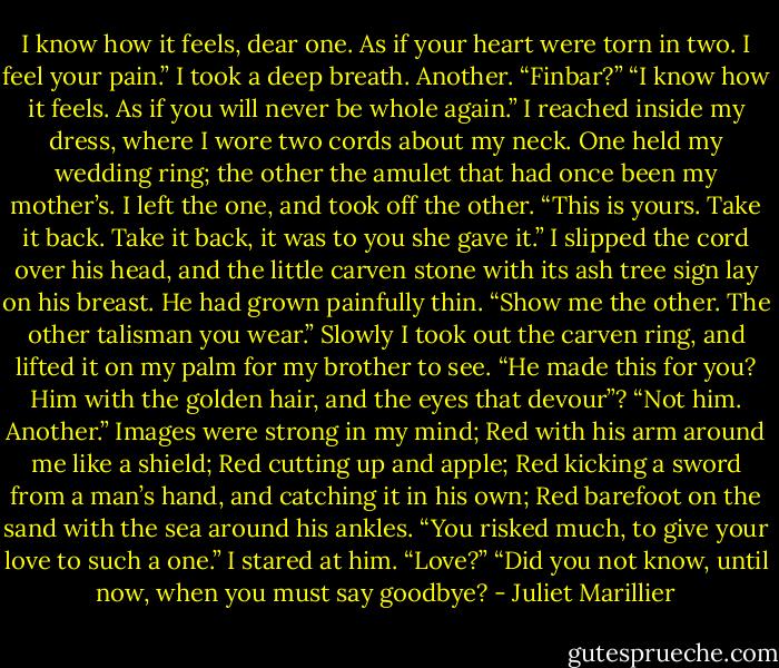 I know how it feels, dear one. As if your heart were torn in two. I feel your pain.”<br />I took a deep breath. Another.<br />“Finbar?”<br />“I know how it feels. As if you will never be whole again.”<br />I reached inside my dress, where I wore two cords about my neck. One held my wedding ring; the other the amulet that had once been my mother’s. I left the one, and took off the other. “This is yours. Take it back. Take it back, it was to you she gave it.”<br />I slipped the cord over his head, and the little carven stone with its ash tree sign lay on his breast. He had grown painfully thin.<br />“Show me the other. The other talisman you wear.”<br />Slowly I took out the carven ring, and lifted it on my palm for my brother to see.<br />“He made this for you? Him with the golden hair, and the eyes that devour”?<br />“Not him. Another.” Images were strong in my mind; Red with his arm around me like a shield; Red cutting up and apple; Red kicking a sword from a man’s hand, and catching it in his own; Red barefoot on the sand with the sea around his ankles.<br />“You risked much, to give your love to such a one.”<br />I stared at him. “Love?”<br />“Did you not know, until now, when you must say goodbye? - Juliet Marillier