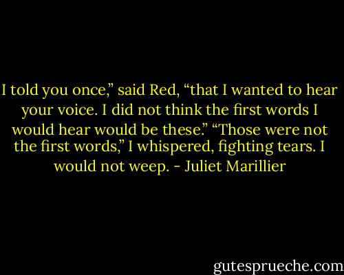I told you once,” said Red, “that I wanted to hear your voice. I did not think the first words I would hear would be these.”<br />“Those were not the first words,” I whispered, fighting tears. I would not weep. - Juliet Marillier