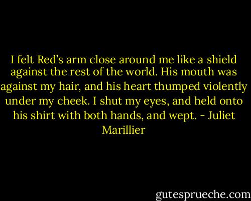 I felt Red’s arm close around me like a shield against the rest of the world. His mouth was against my hair, and his heart thumped violently under my cheek. I shut my eyes, and held onto his shirt with both hands, and wept. - Juliet Marillier