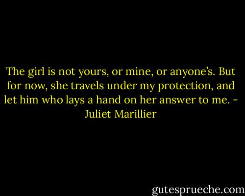 The girl is not yours, or mine, or anyone’s. But for now, she travels under my protection, and let him who lays a hand on her answer to me. - Juliet Marillier