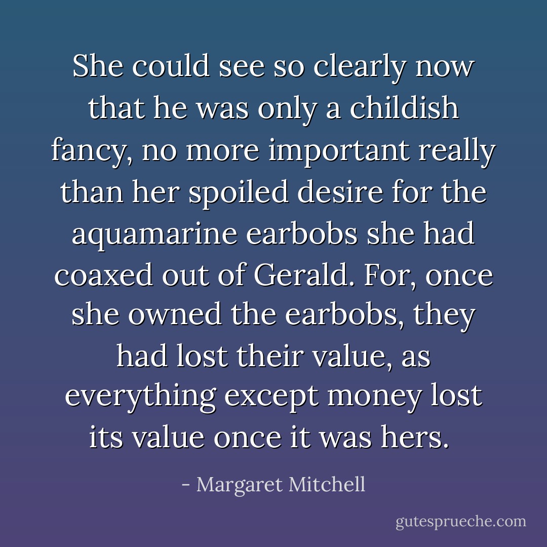 She could see so clearly now that he was only a childish fancy, no more important really than her spoiled desire for the aquamarine earbobs she had coaxed out of Gerald. For, once she owned the earbobs, they had lost their value, as everything except money lost its value once it was hers.  - Margaret Mitchell
