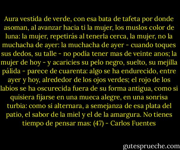 Aura vestida de verde, con esa bata de tafeta por donde asoman, al avanzar hacia ti la mujer, los muslos color de luna: la mujer, repetirás al tenerla cerca, la mujer, no la muchacha de ayer: la muchacha de ayer - cuando toques sus dedos, su talle - no podía tener mas de veinte anos; la mujer de hoy - y acaricies su pelo negro, suelto, su mejilla pálida - parece de cuarenta: algo se ha endurecido, entre ayer y hoy, alrededor de los ojos verdes; el rojo de los labios se ha oscurecida fuera de su forma antigua, como si quisiera fijarse en una mueca alegre, en una sonrisa turbia: como si alternara, a semejanza de esa plata del patio, el sabor de la miel y el de la amargura. No tienes tiempo de pensar mas: (47) - Carlos Fuentes