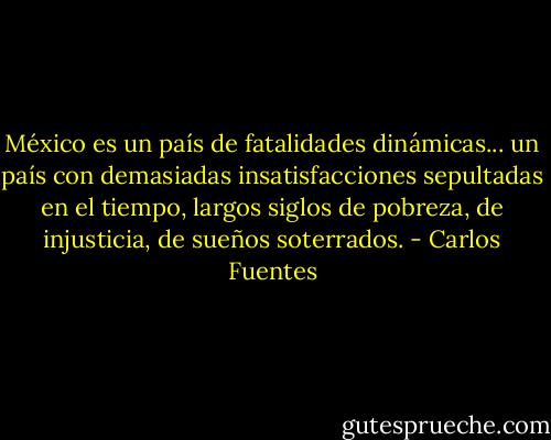 México es un país de fatalidades dinámicas... un país con demasiadas insatisfacciones sepultadas en el tiempo, largos siglos de pobreza, de injusticia, de sueños soterrados. - Carlos Fuentes