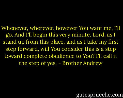Whenever, wherever, however You want me, I'll go. And I'll begin this very minute. Lord, as I stand up from this place, and as I take my first step forward, will You consider this is a step toward complete obedience to You? I'll call it the step of yes. - Brother Andrew