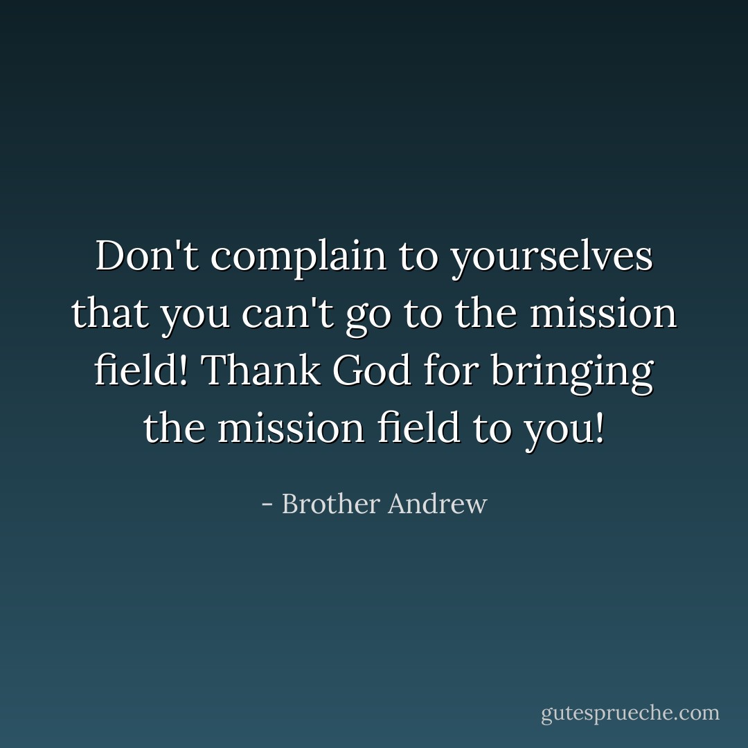 Don't complain to yourselves that you can't go to the mission field! Thank God for bringing the mission field to you! - Brother Andrew
