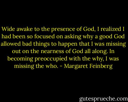 Wide awake to the presence of God, I realized I had been so focused on asking why a good God allowed bad things to happen that I was missing out on the nearness of God all along. In becoming preoccupied with the why, I was missing the who. - Margaret Feinberg