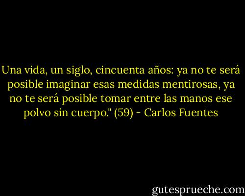 Una vida, un siglo, cincuenta años: ya no te será posible imaginar esas medidas mentirosas, ya no te será posible tomar entre las manos ese polvo sin cuerpo." (59) - Carlos Fuentes