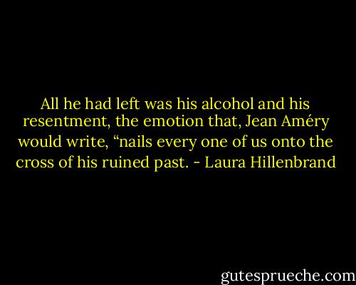 All he had left was his alcohol and his resentment, the emotion that, Jean Améry would write, “nails every one of us onto the cross of his ruined past. - Laura Hillenbrand