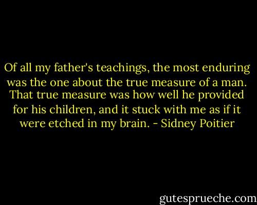 Of all my father's teachings, the most enduring was the one about the true measure of a man. That true measure was how well he provided for his children, and it stuck with me as if it were etched in my brain. - Sidney Poitier