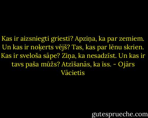 Kas ir aizsniegti griesti?<br />Apziņa, ka par zemiem.<br />Un kas ir noķerts vējš?<br />Tas, kas par lēnu skrien.<br />Kas ir sveloša sāpe?<br />Ziņa, ka nesadzīst.<br />Un kas ir tavs paša mūžs?<br />Atzīšanās, ka īss. - Ojārs Vācietis