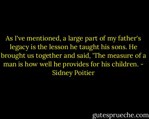 As I've mentioned, a large part of my father's legacy is the lesson he taught his sons. He brought us together and said, 'The measure of a man is how well he provides for his children. - Sidney Poitier