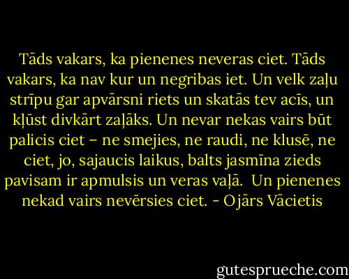 Tāds vakars, ka pienenes neveras ciet.<br />Tāds vakars, ka nav kur un negribas iet.<br />Un velk zaļu strīpu gar apvārsni riets<br />un skatās tev acīs, un kļūst divkārt zaļāks.<br />Un nevar nekas vairs būt palicis ciet –<br />ne smejies, ne raudi, ne klusē, ne ciet,<br />jo, sajaucis laikus, balts jasmīna zieds<br />pavisam ir apmulsis un veras vaļā.<br /><br />Un pienenes<br />nekad vairs nevērsies ciet. - Ojārs Vācietis