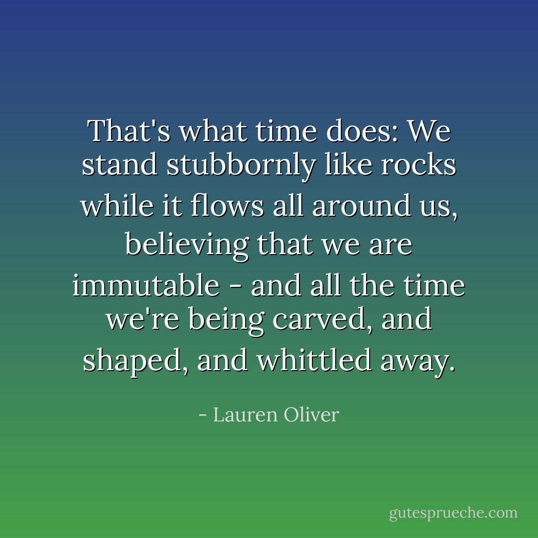 That's what time does: We stand stubbornly like rocks while it flows all around us, believing that we are immutable - and all the time we're being carved, and shaped, and whittled away. - Lauren Oliver