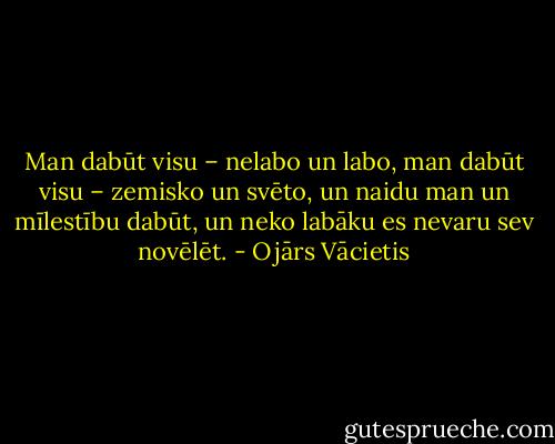 Man dabūt visu –<br />nelabo un labo,<br />man dabūt visu –<br />zemisko un svēto,<br />un naidu man<br />un mīlestību dabūt,<br />un neko labāku<br />es nevaru sev novēlēt. - Ojārs Vācietis
