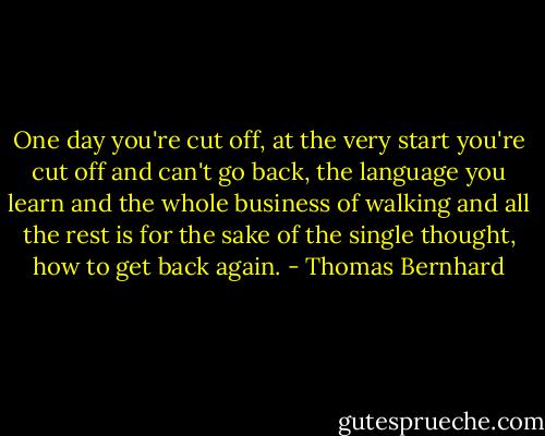 One day you're cut off, at the very start you're cut off and can't go back, the language you learn and the whole business of walking and all the rest is for the sake of the single thought, how to get back again. - Thomas Bernhard
