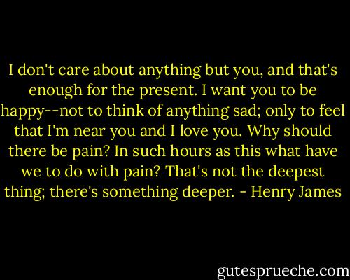 I don't care about anything but you, and that's enough for the present. I want you to be happy--not to think of anything sad; only to feel that I'm near you and I love you. Why should there be pain? In such hours as this what have we to do with pain? That's not the deepest thing; there's something deeper. - Henry James