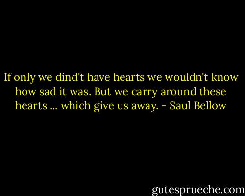 If only we dind't have hearts we wouldn't know how sad it was. But we carry around these hearts ... which give us away. - Saul Bellow