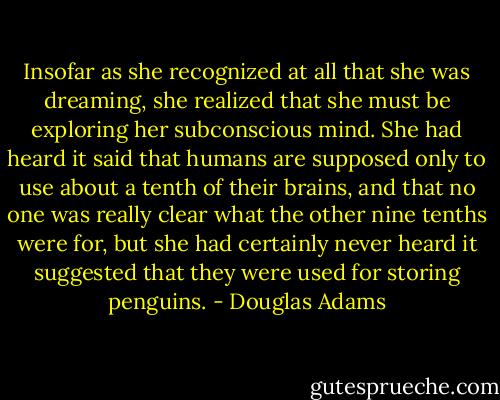 Insofar as she recognized at all that she was dreaming, she realized that she must be exploring her subconscious mind. She had heard it said that humans are supposed only to use about a tenth of their brains, and that no one was really clear what the other nine tenths were for, but she had certainly never heard it suggested that they were used for storing penguins. - Douglas Adams