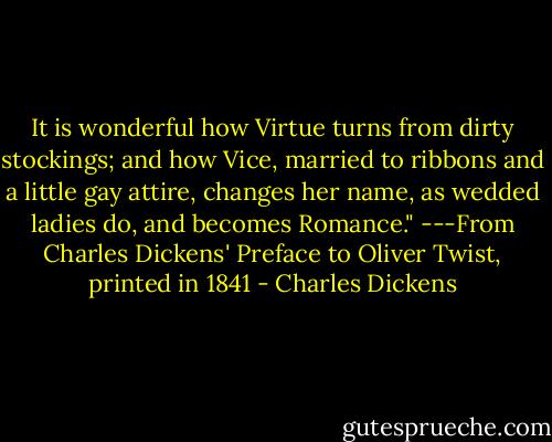 It is wonderful how Virtue turns from dirty stockings; and how Vice, married to ribbons and a little gay attire, changes her name, as wedded ladies do, and becomes Romance." ---From Charles Dickens' Preface to Oliver Twist, printed in 1841 - Charles Dickens