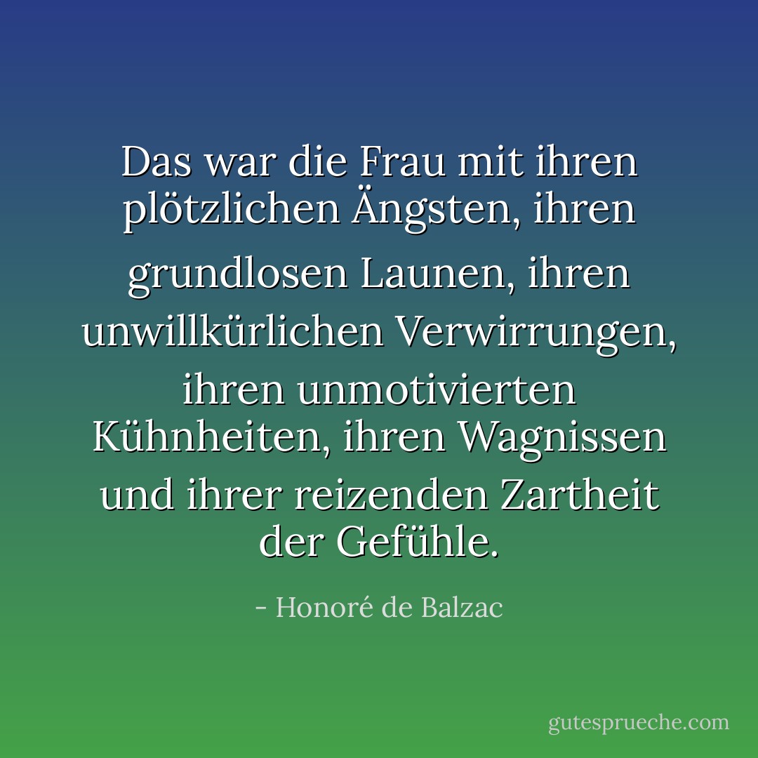 Das war die Frau mit ihren plötzlichen Ängsten, ihren grundlosen Launen, ihren unwillkürlichen Verwirrungen, ihren unmotivierten Kühnheiten, ihren Wagnissen und ihrer reizenden Zartheit der Gefühle. - Honoré de Balzac